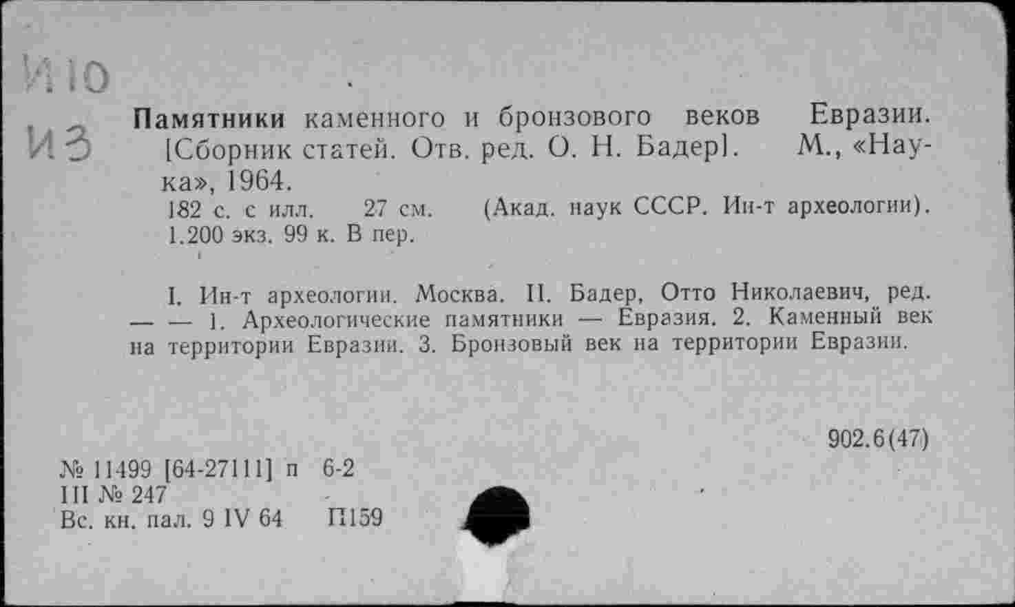 ﻿Памятники каменного и бронзового веков Евразии. [Сборник статей. Отв. ред. О. Н. Бадер]. М., «Наука», 1964.
182 с. с илл. 27 см. (Акад, наук СССР. Ин-т археологии). 1.200 экз. 99 к. В пер.
I. Ин-т археологии. Москва. II. Бадер, Отто Николаевич, ред. — — 1. Археологические памятники — Евразия. 2. Каменный век на территории Евразии. 3. Бронзовый век на территории Евразии.
№ 11499 [64-27111] п 6-2
III № 247
Вс. кн. пал. 9 IV 64 И159
902.6(47)